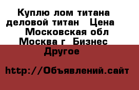 Куплю лом титана - деловой титан › Цена ­ 1 - Московская обл., Москва г. Бизнес » Другое   